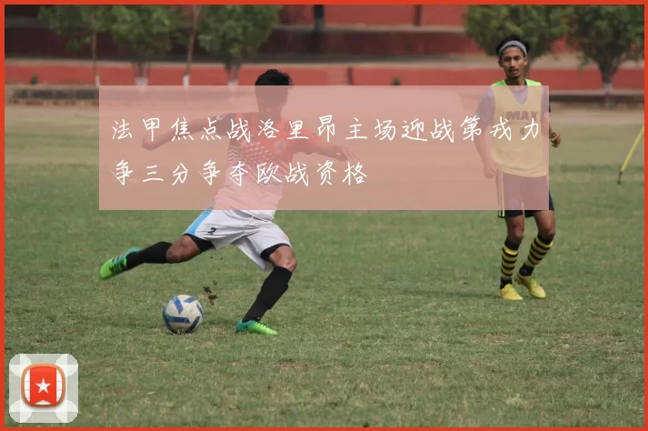 法甲焦点战洛里昂主场迎战第戎力争三分争夺欧战资格