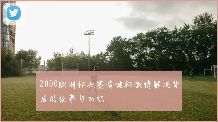 2000欧洲杯决赛黄健翔激情解说背后的故事与回忆