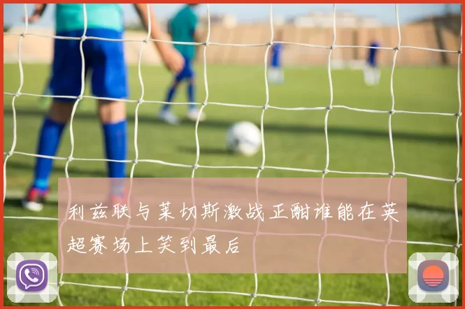 利兹联与莱切斯激战正酣谁能在英超赛场上笑到最后