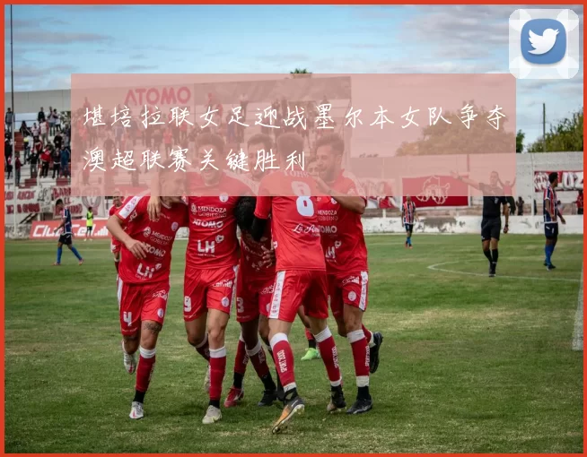 堪培拉联女足迎战墨尔本女队争夺澳超联赛关键胜利