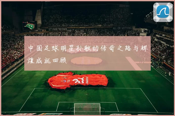 中国足球明星孙敏的传奇之路与辉煌成就回顾
