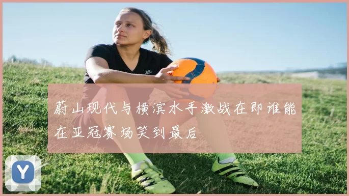 蔚山现代与横滨水手激战在即谁能在亚冠赛场笑到最后