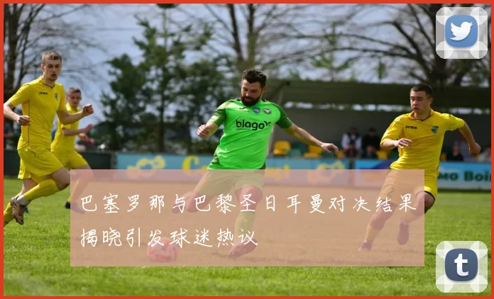 巴塞罗那与巴黎圣日耳曼对决结果揭晓引发球迷热议