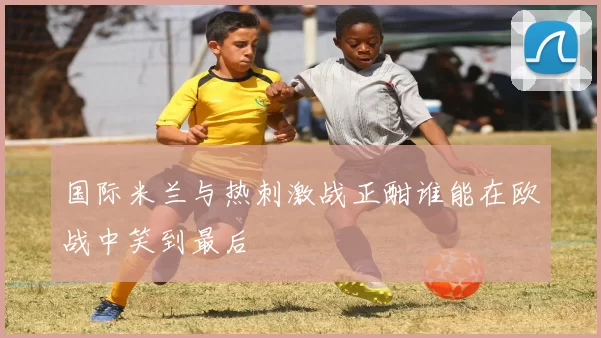 国际米兰与热刺激战正酣谁能在欧战中笑到最后